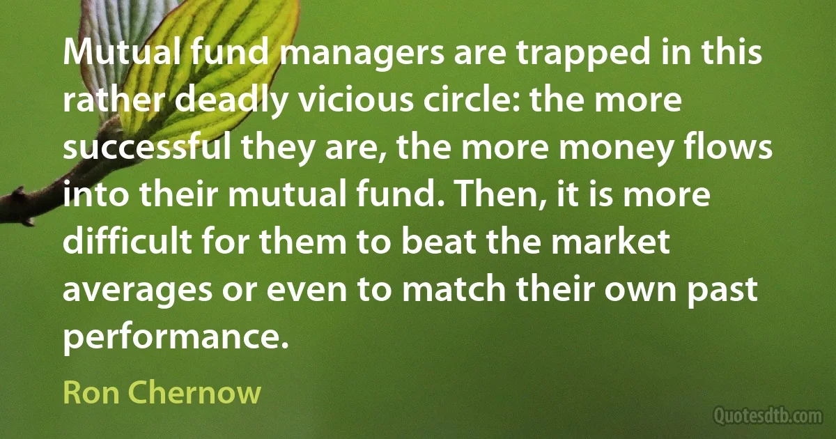 Mutual fund managers are trapped in this rather deadly vicious circle: the more successful they are, the more money flows into their mutual fund. Then, it is more difficult for them to beat the market averages or even to match their own past performance. (Ron Chernow)