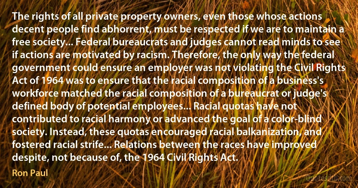 The rights of all private property owners, even those whose actions decent people find abhorrent, must be respected if we are to maintain a free society... Federal bureaucrats and judges cannot read minds to see if actions are motivated by racism. Therefore, the only way the federal government could ensure an employer was not violating the Civil Rights Act of 1964 was to ensure that the racial composition of a business's workforce matched the racial composition of a bureaucrat or judge's defined body of potential employees... Racial quotas have not contributed to racial harmony or advanced the goal of a color-blind society. Instead, these quotas encouraged racial balkanization, and fostered racial strife... Relations between the races have improved despite, not because of, the 1964 Civil Rights Act. (Ron Paul)