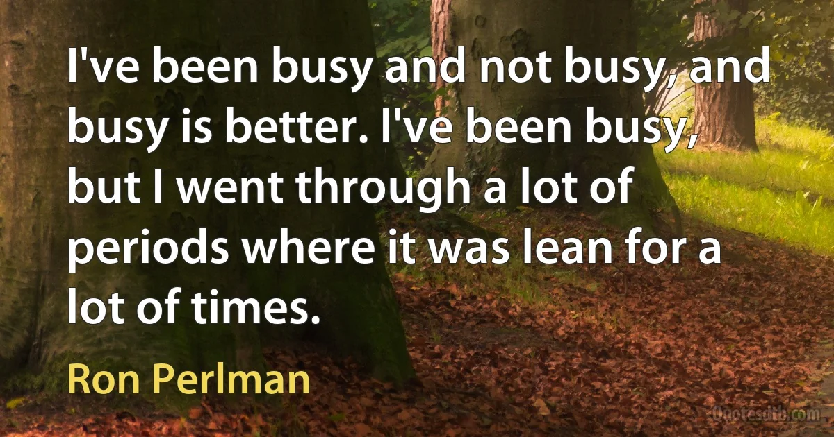 I've been busy and not busy, and busy is better. I've been busy, but I went through a lot of periods where it was lean for a lot of times. (Ron Perlman)