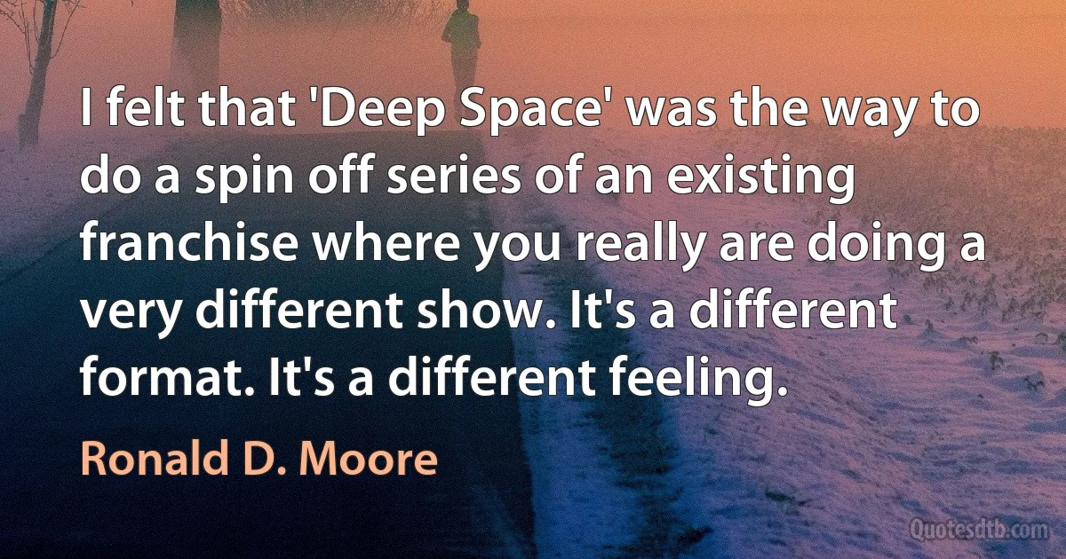 I felt that 'Deep Space' was the way to do a spin off series of an existing franchise where you really are doing a very different show. It's a different format. It's a different feeling. (Ronald D. Moore)