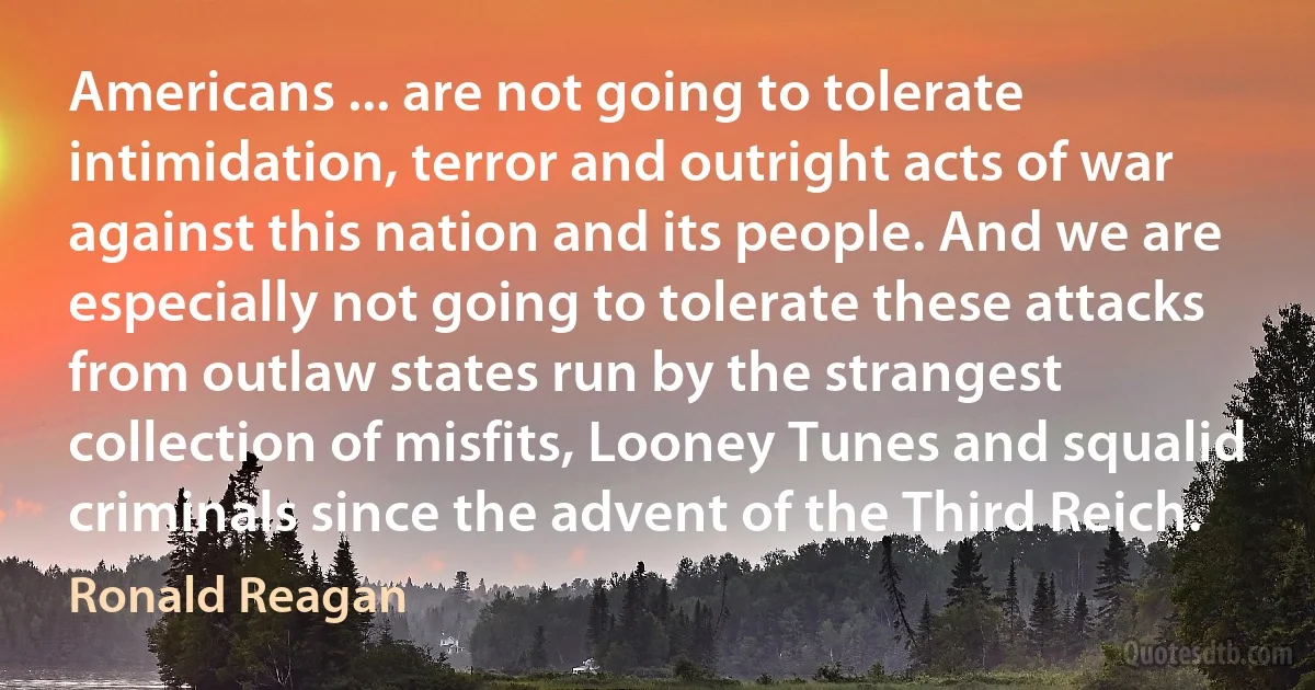 Americans ... are not going to tolerate intimidation, terror and outright acts of war against this nation and its people. And we are especially not going to tolerate these attacks from outlaw states run by the strangest collection of misfits, Looney Tunes and squalid criminals since the advent of the Third Reich. (Ronald Reagan)