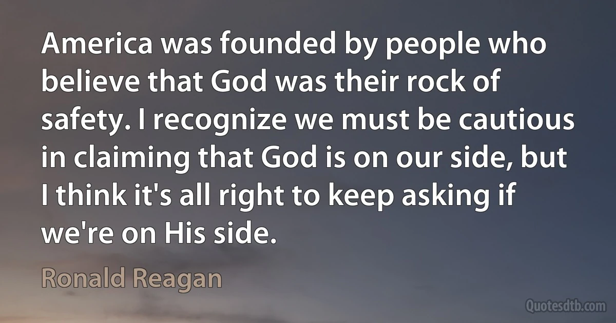 America was founded by people who believe that God was their rock of safety. I recognize we must be cautious in claiming that God is on our side, but I think it's all right to keep asking if we're on His side. (Ronald Reagan)