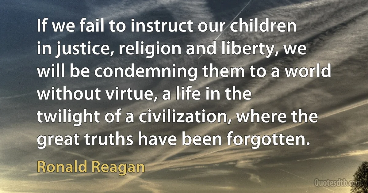 If we fail to instruct our children in justice, religion and liberty, we will be condemning them to a world without virtue, a life in the twilight of a civilization, where the great truths have been forgotten. (Ronald Reagan)