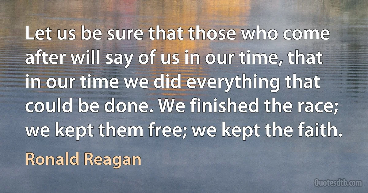 Let us be sure that those who come after will say of us in our time, that in our time we did everything that could be done. We finished the race; we kept them free; we kept the faith. (Ronald Reagan)