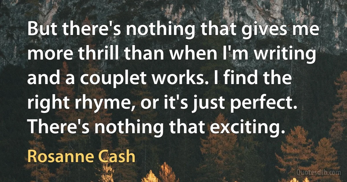 But there's nothing that gives me more thrill than when I'm writing and a couplet works. I find the right rhyme, or it's just perfect. There's nothing that exciting. (Rosanne Cash)