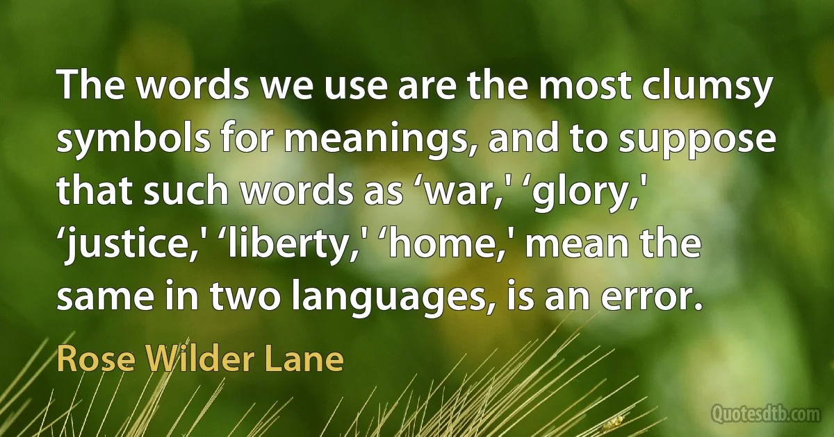 The words we use are the most clumsy symbols for meanings, and to suppose that such words as ‘war,' ‘glory,' ‘justice,' ‘liberty,' ‘home,' mean the same in two languages, is an error. (Rose Wilder Lane)