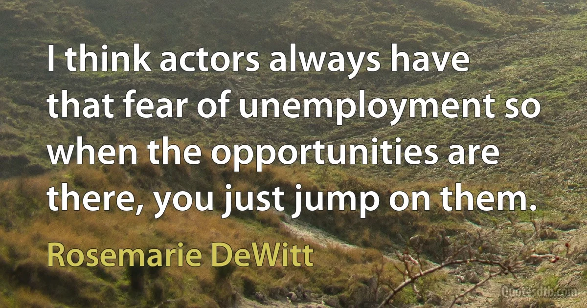 I think actors always have that fear of unemployment so when the opportunities are there, you just jump on them. (Rosemarie DeWitt)