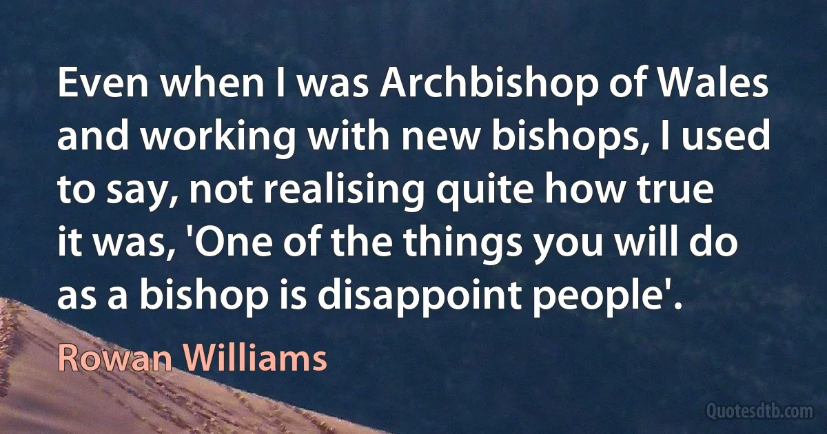 Even when I was Archbishop of Wales and working with new bishops, I used to say, not realising quite how true it was, 'One of the things you will do as a bishop is disappoint people'. (Rowan Williams)