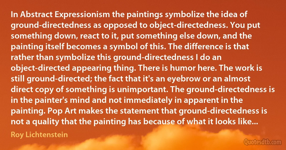 In Abstract Expressionism the paintings symbolize the idea of ground-directedness as opposed to object-directedness. You put something down, react to it, put something else down, and the painting itself becomes a symbol of this. The difference is that rather than symbolize this ground-directedness I do an object-directed appearing thing. There is humor here. The work is still ground-directed; the fact that it's an eyebrow or an almost direct copy of something is unimportant. The ground-directedness is in the painter's mind and not immediately in apparent in the painting. Pop Art makes the statement that ground-directedness is not a quality that the painting has because of what it looks like... (Roy Lichtenstein)