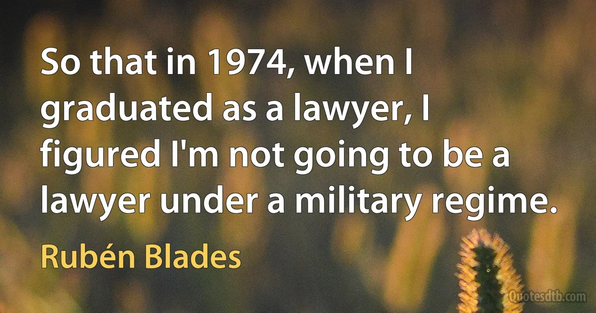 So that in 1974, when I graduated as a lawyer, I figured I'm not going to be a lawyer under a military regime. (Rubén Blades)