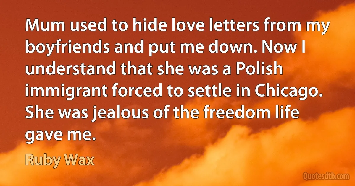 Mum used to hide love letters from my boyfriends and put me down. Now I understand that she was a Polish immigrant forced to settle in Chicago. She was jealous of the freedom life gave me. (Ruby Wax)