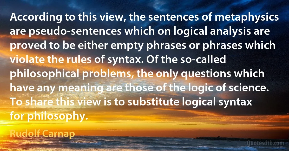 According to this view, the sentences of metaphysics are pseudo-sentences which on logical analysis are proved to be either empty phrases or phrases which violate the rules of syntax. Of the so-called philosophical problems, the only questions which have any meaning are those of the logic of science. To share this view is to substitute logical syntax for philosophy. (Rudolf Carnap)