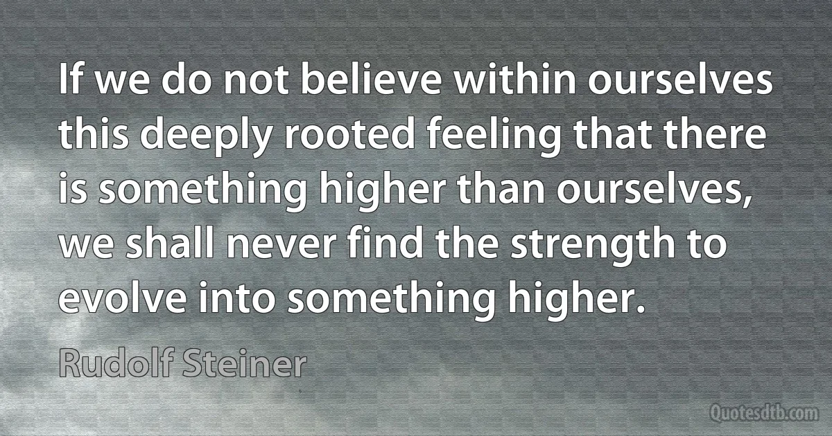 If we do not believe within ourselves this deeply rooted feeling that there is something higher than ourselves, we shall never find the strength to evolve into something higher. (Rudolf Steiner)