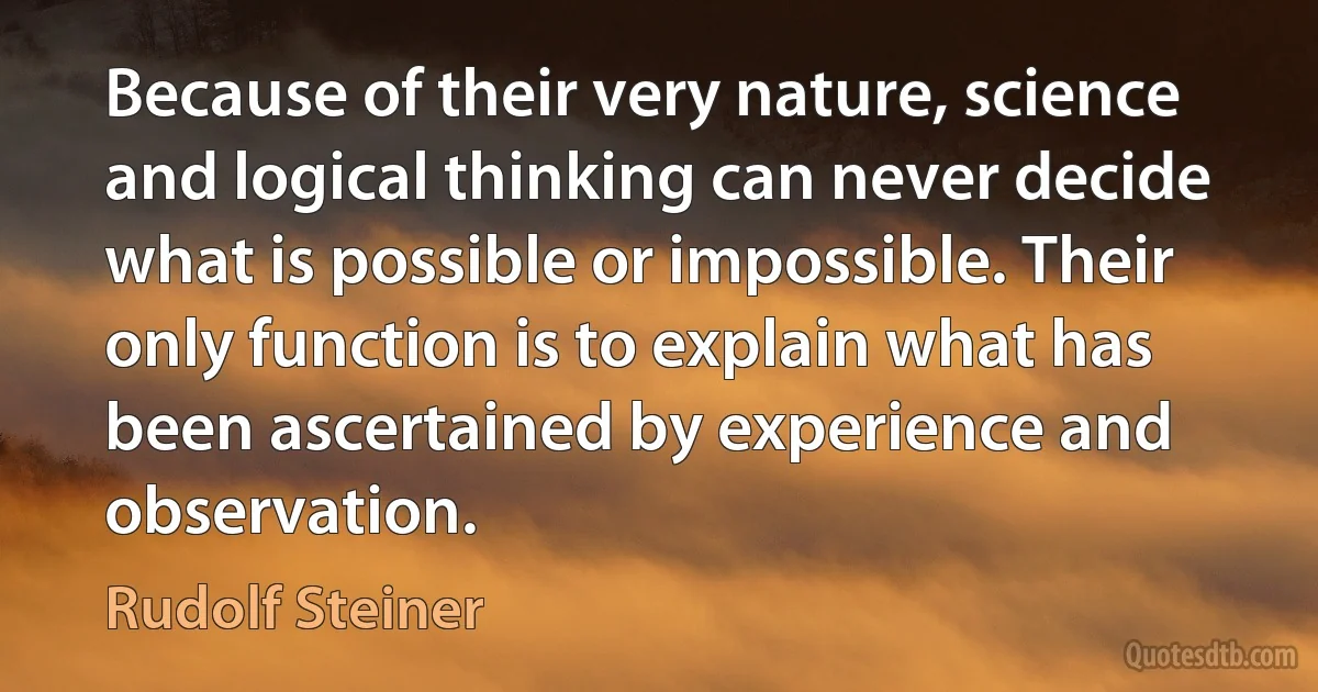 Because of their very nature, science and logical thinking can never decide what is possible or impossible. Their only function is to explain what has been ascertained by experience and observation. (Rudolf Steiner)