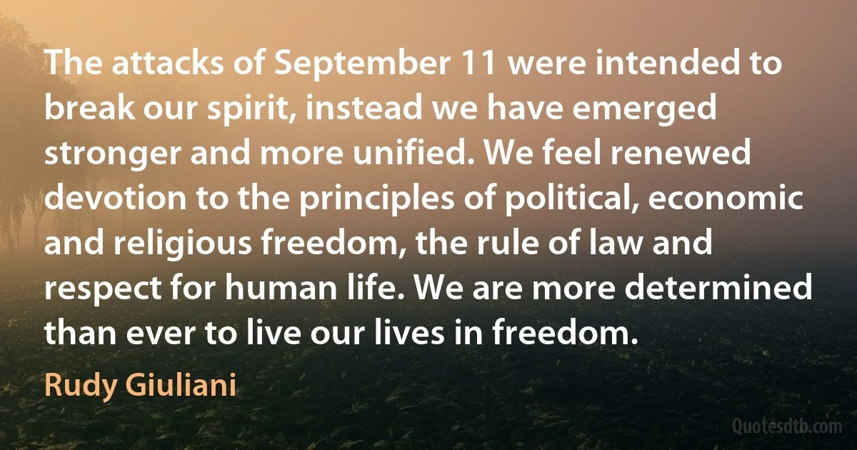 The attacks of September 11 were intended to break our spirit, instead we have emerged stronger and more unified. We feel renewed devotion to the principles of political, economic and religious freedom, the rule of law and respect for human life. We are more determined than ever to live our lives in freedom. (Rudy Giuliani)