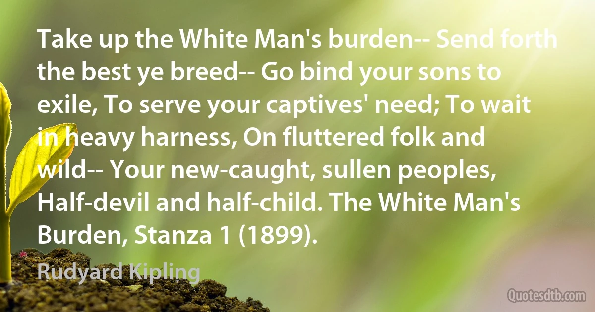 Take up the White Man's burden-- Send forth the best ye breed-- Go bind your sons to exile, To serve your captives' need; To wait in heavy harness, On fluttered folk and wild-- Your new-caught, sullen peoples, Half-devil and half-child. The White Man's Burden, Stanza 1 (1899). (Rudyard Kipling)