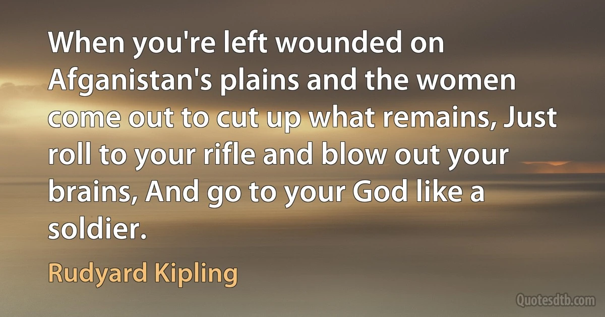 When you're left wounded on Afganistan's plains and the women come out to cut up what remains, Just roll to your rifle and blow out your brains, And go to your God like a soldier. (Rudyard Kipling)