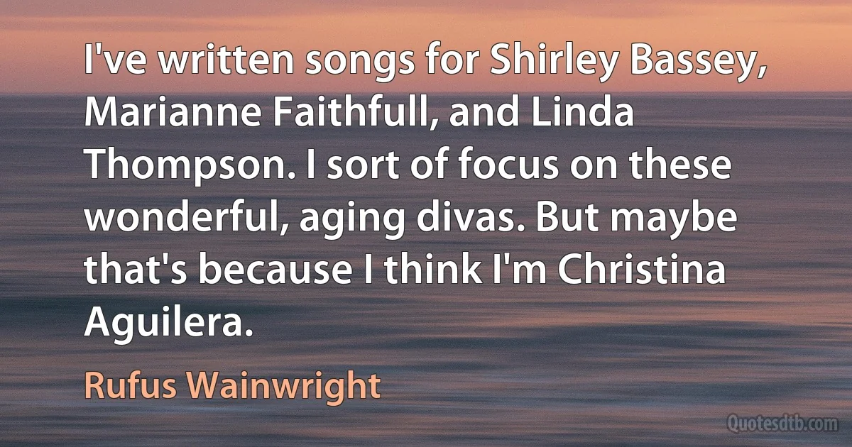 I've written songs for Shirley Bassey, Marianne Faithfull, and Linda Thompson. I sort of focus on these wonderful, aging divas. But maybe that's because I think I'm Christina Aguilera. (Rufus Wainwright)