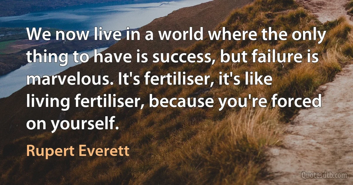 We now live in a world where the only thing to have is success, but failure is marvelous. It's fertiliser, it's like living fertiliser, because you're forced on yourself. (Rupert Everett)