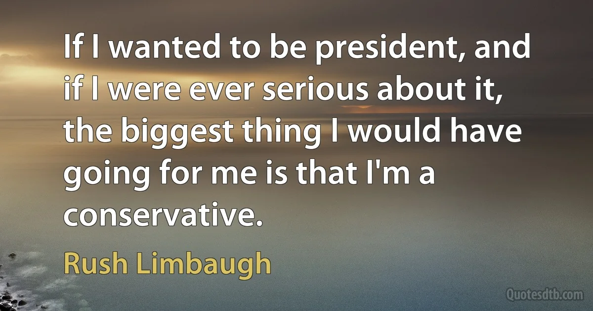 If I wanted to be president, and if I were ever serious about it, the biggest thing I would have going for me is that I'm a conservative. (Rush Limbaugh)