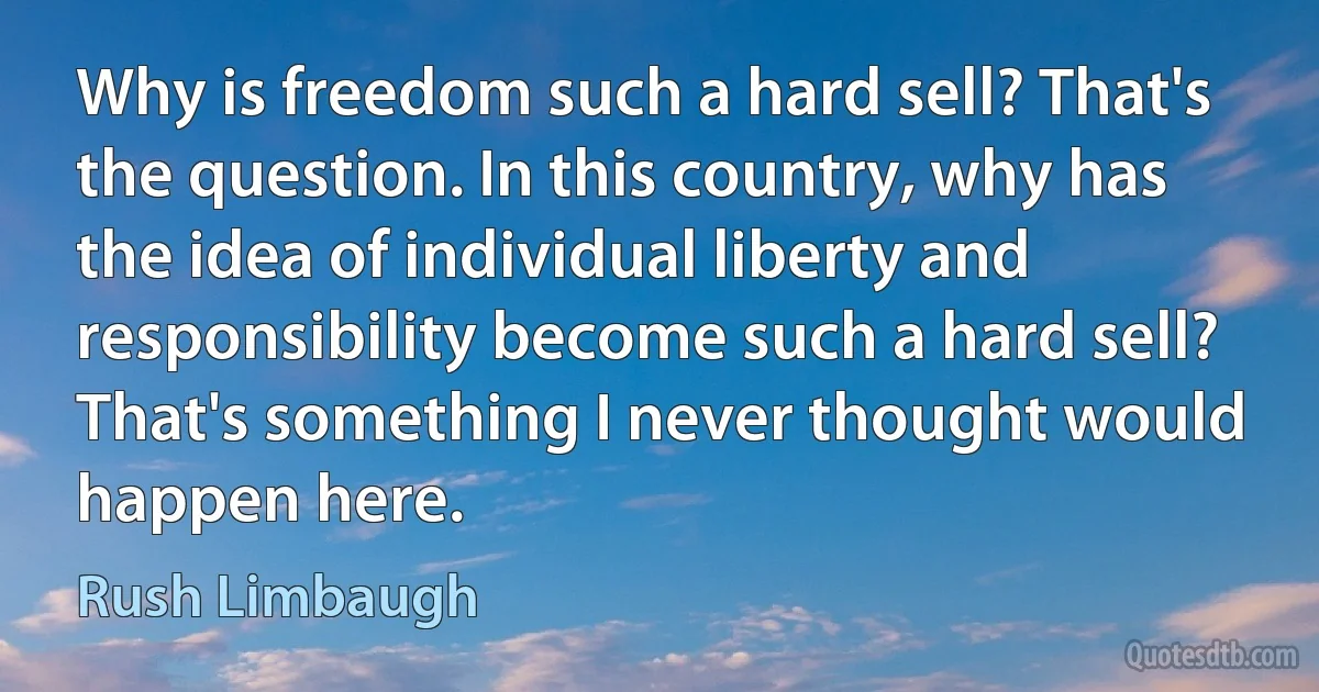 Why is freedom such a hard sell? That's the question. In this country, why has the idea of individual liberty and responsibility become such a hard sell? That's something I never thought would happen here. (Rush Limbaugh)