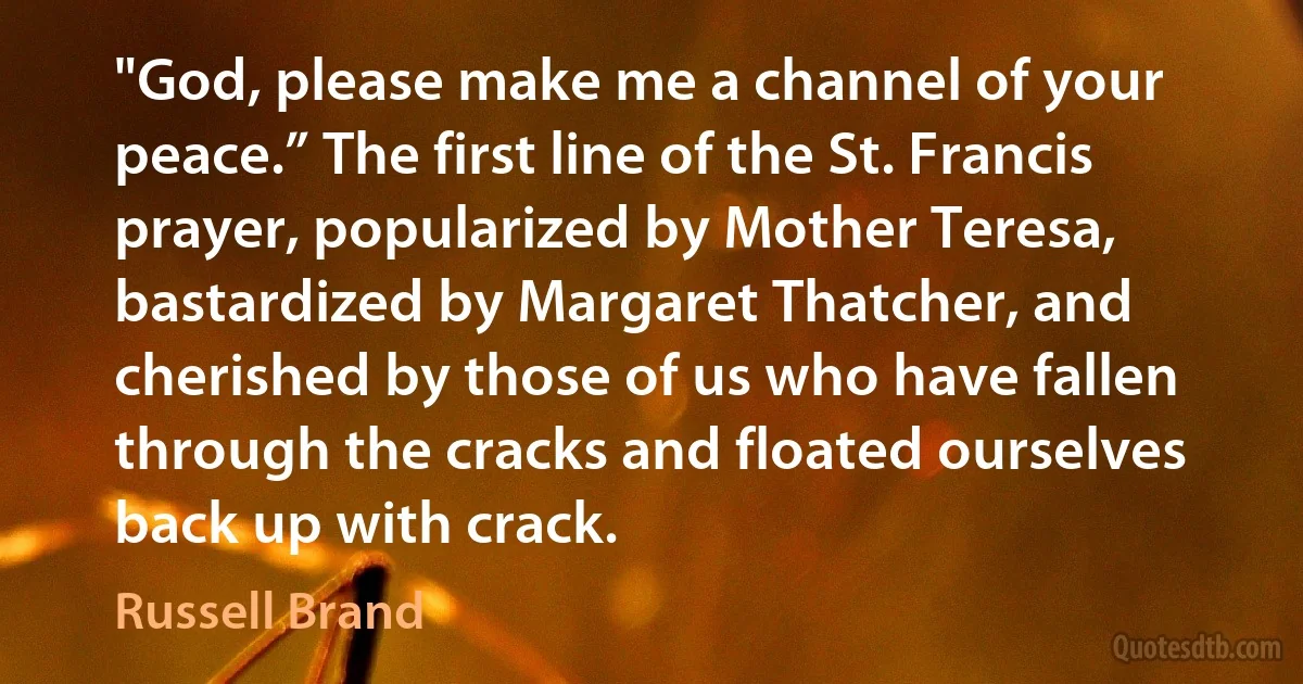 "God, please make me a channel of your peace.” The first line of the St. Francis prayer, popularized by Mother Teresa, bastardized by Margaret Thatcher, and cherished by those of us who have fallen through the cracks and floated ourselves back up with crack. (Russell Brand)