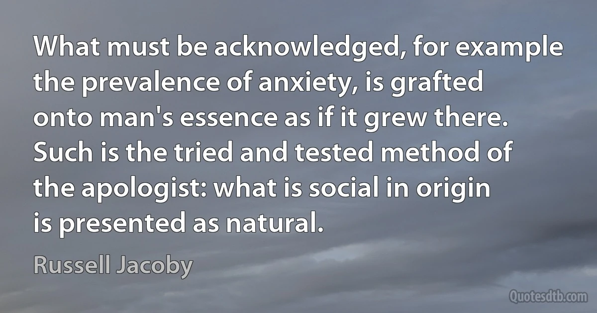 What must be acknowledged, for example the prevalence of anxiety, is grafted onto man's essence as if it grew there. Such is the tried and tested method of the apologist: what is social in origin is presented as natural. (Russell Jacoby)