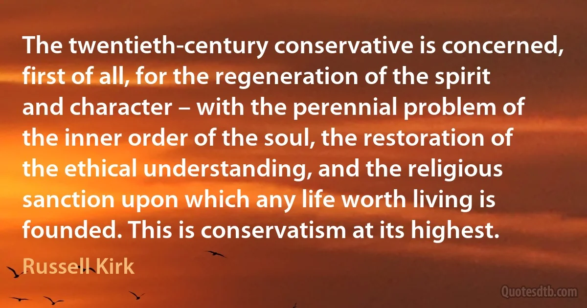 The twentieth-century conservative is concerned, first of all, for the regeneration of the spirit and character – with the perennial problem of the inner order of the soul, the restoration of the ethical understanding, and the religious sanction upon which any life worth living is founded. This is conservatism at its highest. (Russell Kirk)