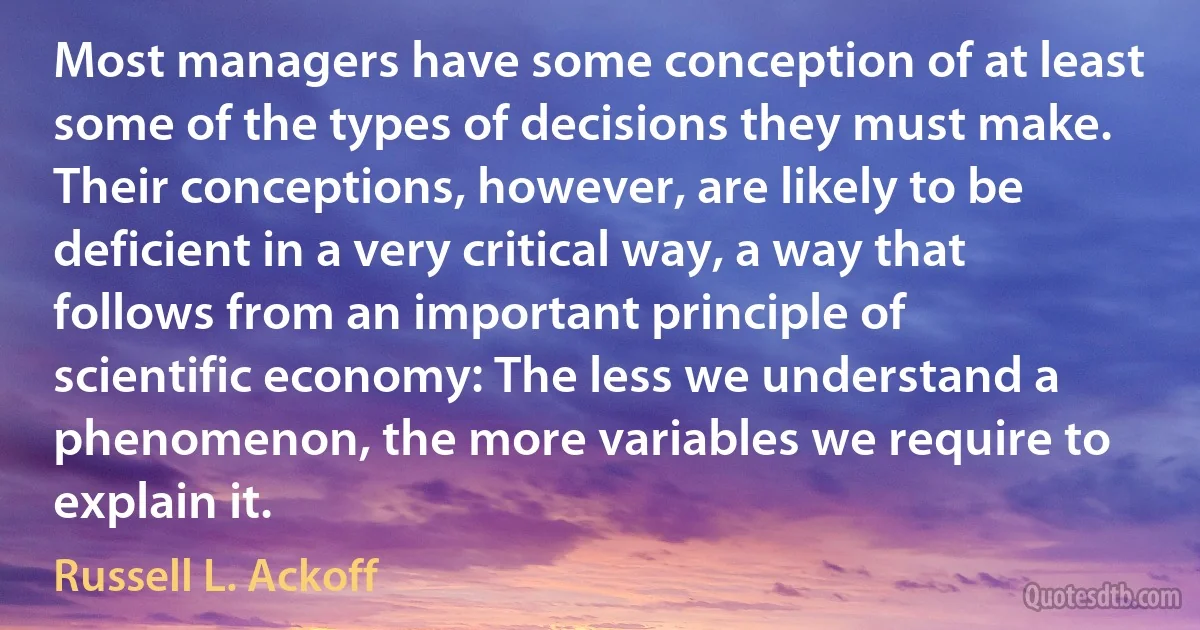 Most managers have some conception of at least some of the types of decisions they must make. Their conceptions, however, are likely to be deficient in a very critical way, a way that follows from an important principle of scientific economy: The less we understand a phenomenon, the more variables we require to explain it. (Russell L. Ackoff)