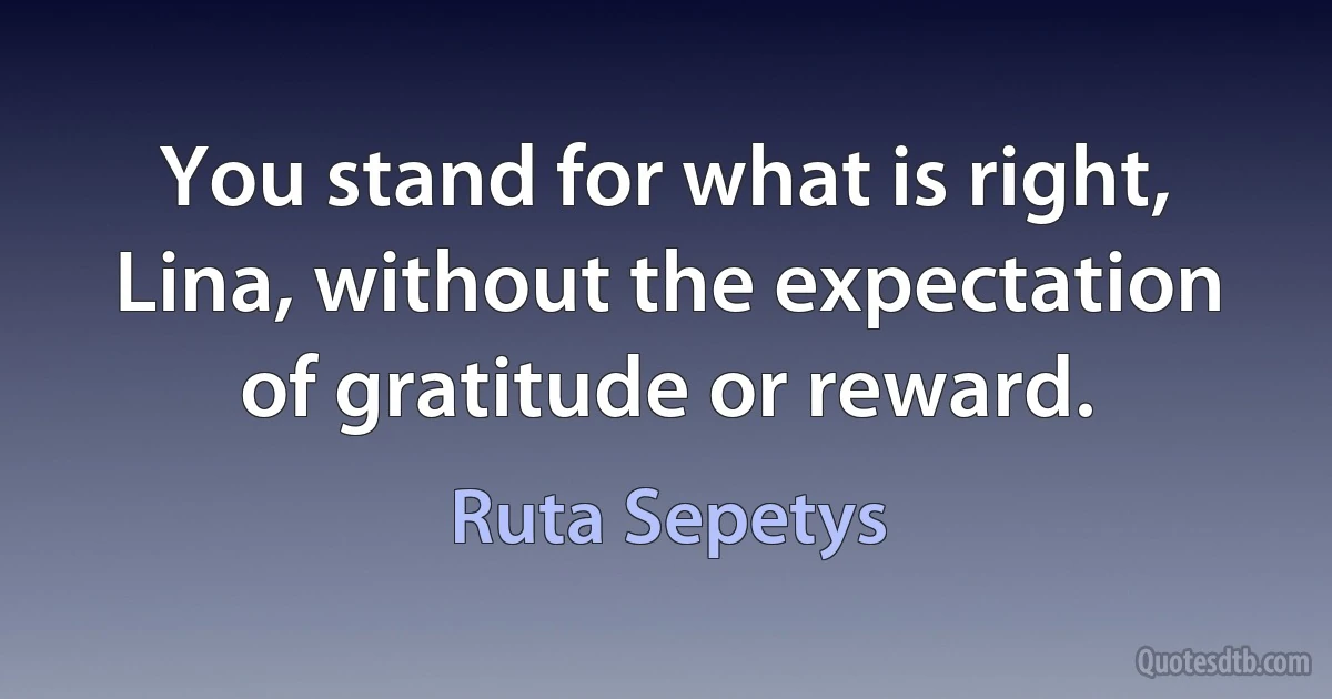 You stand for what is right, Lina, without the expectation of gratitude or reward. (Ruta Sepetys)