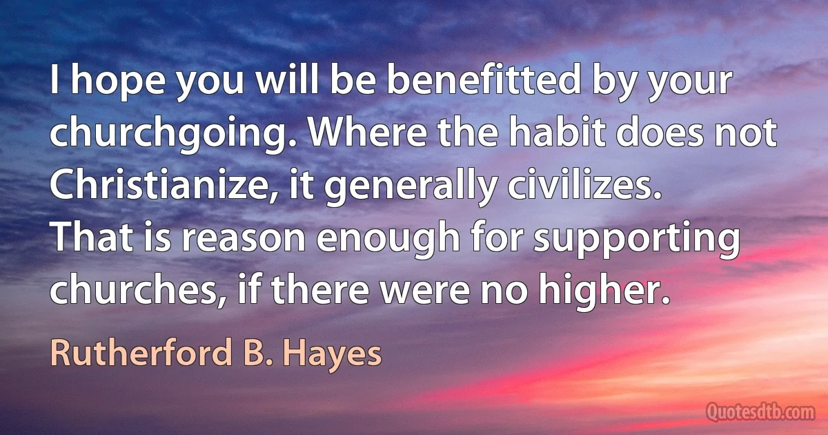 I hope you will be benefitted by your churchgoing. Where the habit does not Christianize, it generally civilizes. That is reason enough for supporting churches, if there were no higher. (Rutherford B. Hayes)