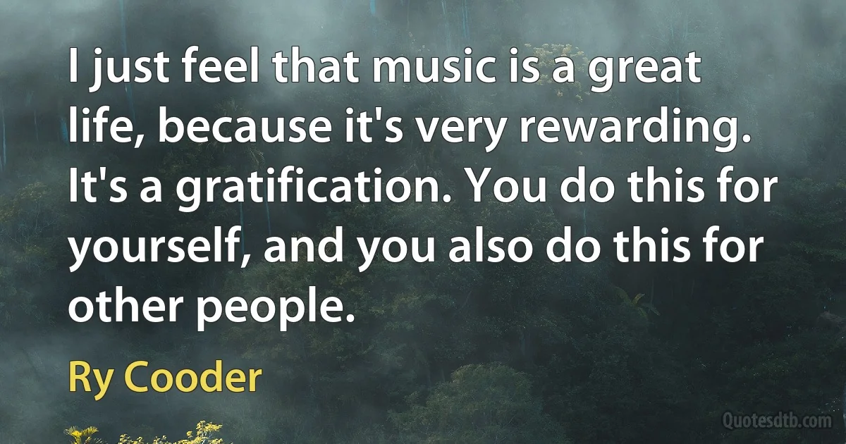 I just feel that music is a great life, because it's very rewarding. It's a gratification. You do this for yourself, and you also do this for other people. (Ry Cooder)