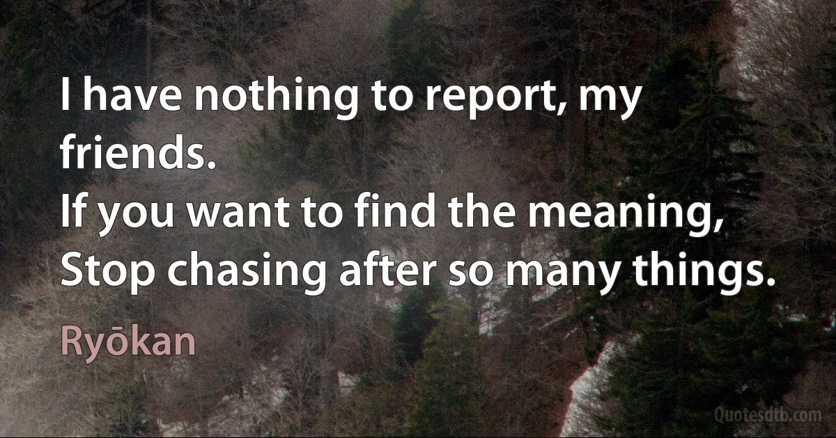 I have nothing to report, my friends.
If you want to find the meaning,
Stop chasing after so many things. (Ryōkan)