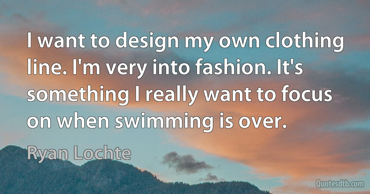 I want to design my own clothing line. I'm very into fashion. It's something I really want to focus on when swimming is over. (Ryan Lochte)