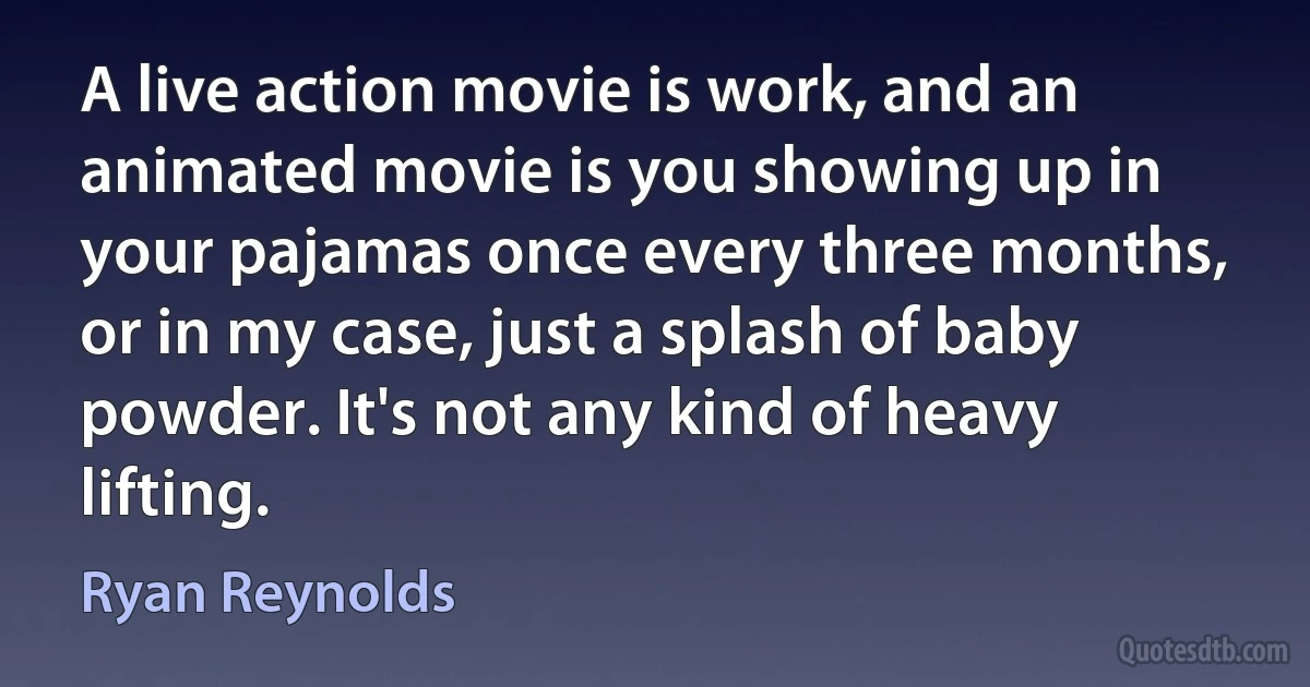 A live action movie is work, and an animated movie is you showing up in your pajamas once every three months, or in my case, just a splash of baby powder. It's not any kind of heavy lifting. (Ryan Reynolds)