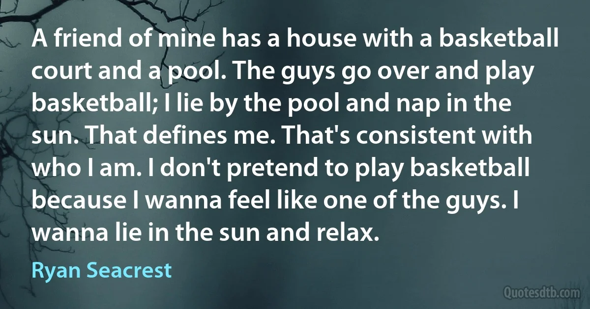 A friend of mine has a house with a basketball court and a pool. The guys go over and play basketball; I lie by the pool and nap in the sun. That defines me. That's consistent with who I am. I don't pretend to play basketball because I wanna feel like one of the guys. I wanna lie in the sun and relax. (Ryan Seacrest)