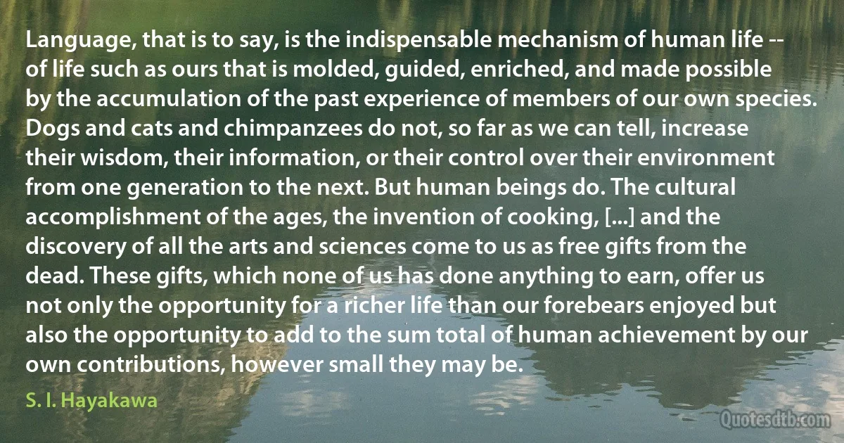 Language, that is to say, is the indispensable mechanism of human life -- of life such as ours that is molded, guided, enriched, and made possible by the accumulation of the past experience of members of our own species. Dogs and cats and chimpanzees do not, so far as we can tell, increase their wisdom, their information, or their control over their environment from one generation to the next. But human beings do. The cultural accomplishment of the ages, the invention of cooking, [...] and the discovery of all the arts and sciences come to us as free gifts from the dead. These gifts, which none of us has done anything to earn, offer us not only the opportunity for a richer life than our forebears enjoyed but also the opportunity to add to the sum total of human achievement by our own contributions, however small they may be. (S. I. Hayakawa)