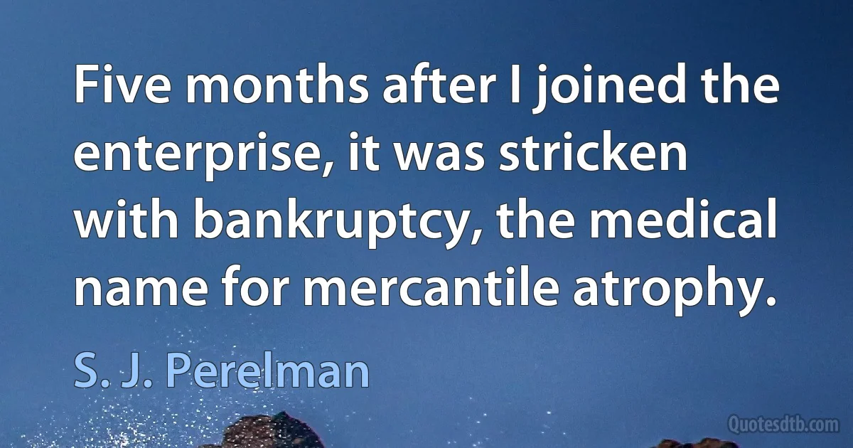 Five months after I joined the enterprise, it was stricken with bankruptcy, the medical name for mercantile atrophy. (S. J. Perelman)