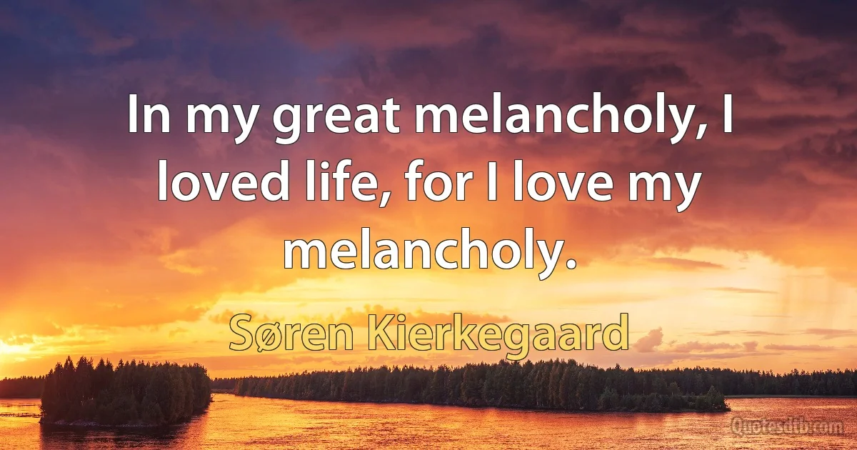 In my great melancholy, I loved life, for I love my melancholy. (Søren Kierkegaard)