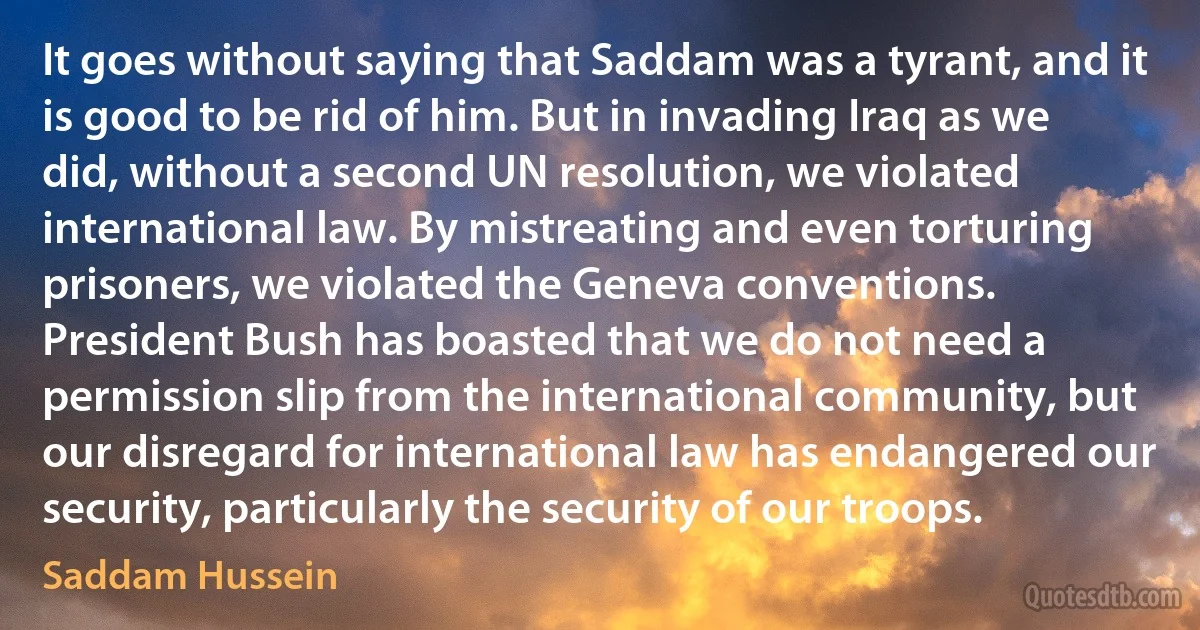 It goes without saying that Saddam was a tyrant, and it is good to be rid of him. But in invading Iraq as we did, without a second UN resolution, we violated international law. By mistreating and even torturing prisoners, we violated the Geneva conventions. President Bush has boasted that we do not need a permission slip from the international community, but our disregard for international law has endangered our security, particularly the security of our troops. (Saddam Hussein)