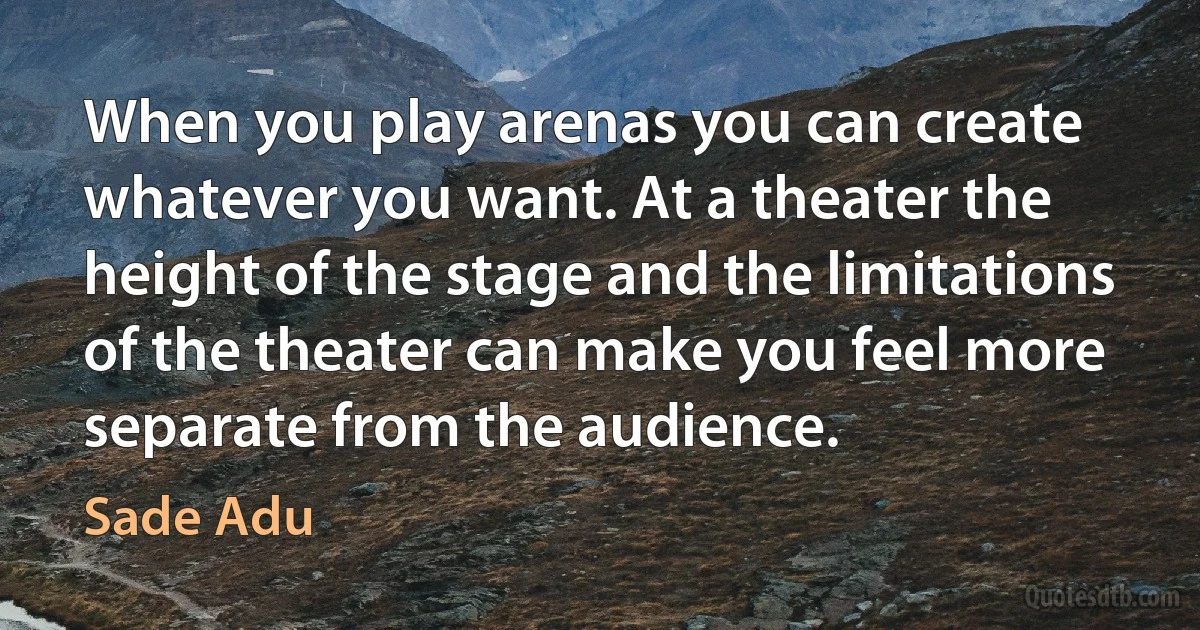 When you play arenas you can create whatever you want. At a theater the height of the stage and the limitations of the theater can make you feel more separate from the audience. (Sade Adu)