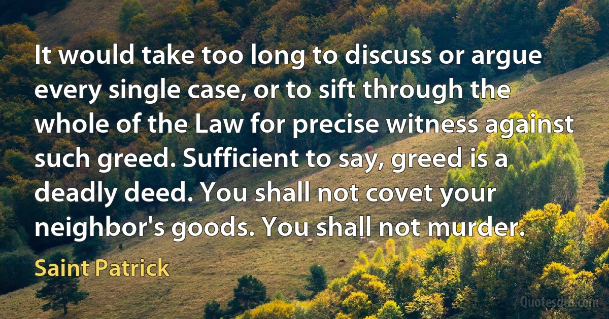 It would take too long to discuss or argue every single case, or to sift through the whole of the Law for precise witness against such greed. Sufficient to say, greed is a deadly deed. You shall not covet your neighbor's goods. You shall not murder. (Saint Patrick)