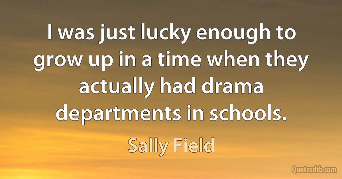 I was just lucky enough to grow up in a time when they actually had drama departments in schools. (Sally Field)