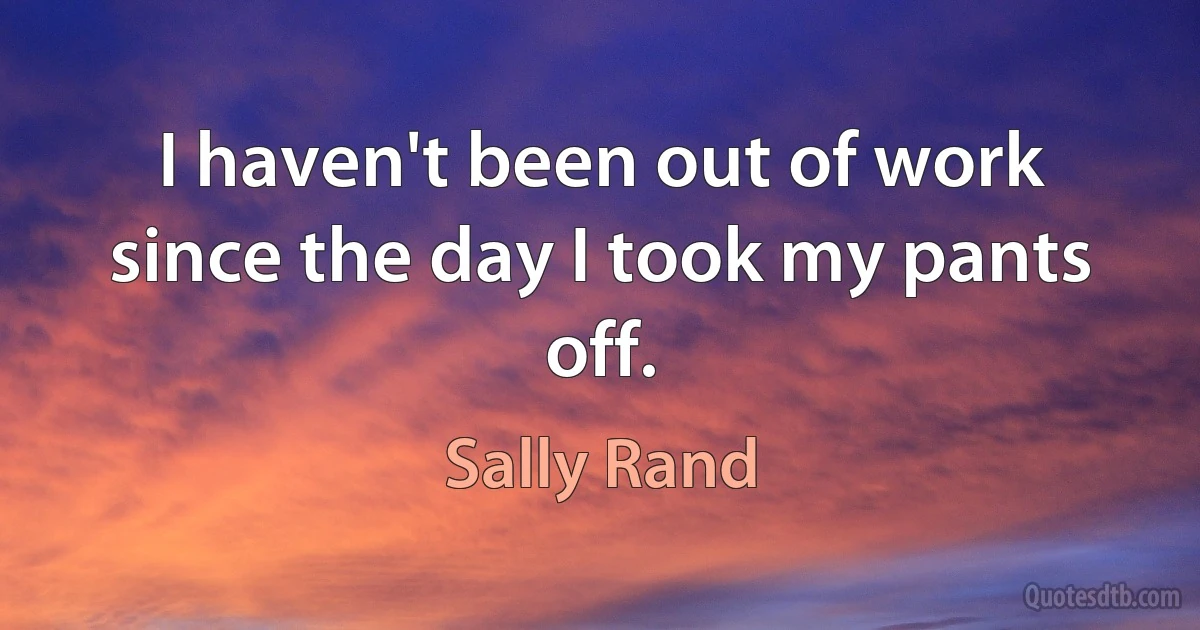 I haven't been out of work since the day I took my pants off. (Sally Rand)