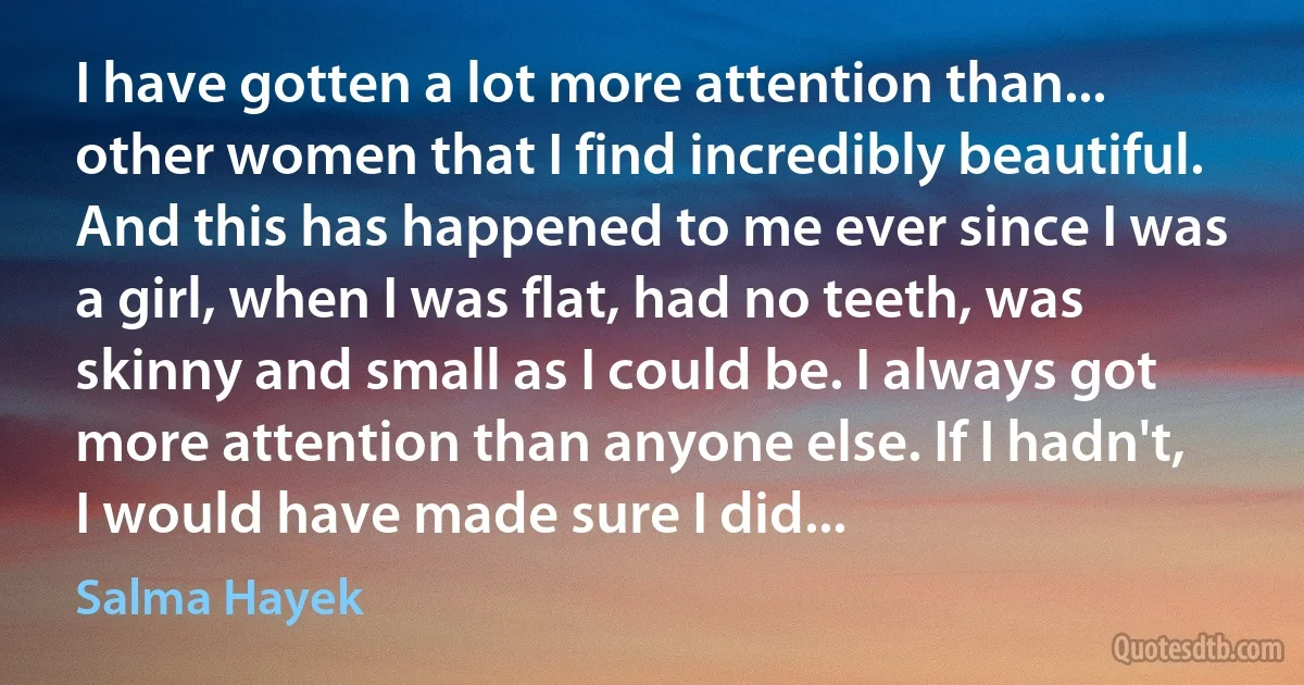 I have gotten a lot more attention than... other women that I find incredibly beautiful. And this has happened to me ever since I was a girl, when I was flat, had no teeth, was skinny and small as I could be. I always got more attention than anyone else. If I hadn't, I would have made sure I did... (Salma Hayek)