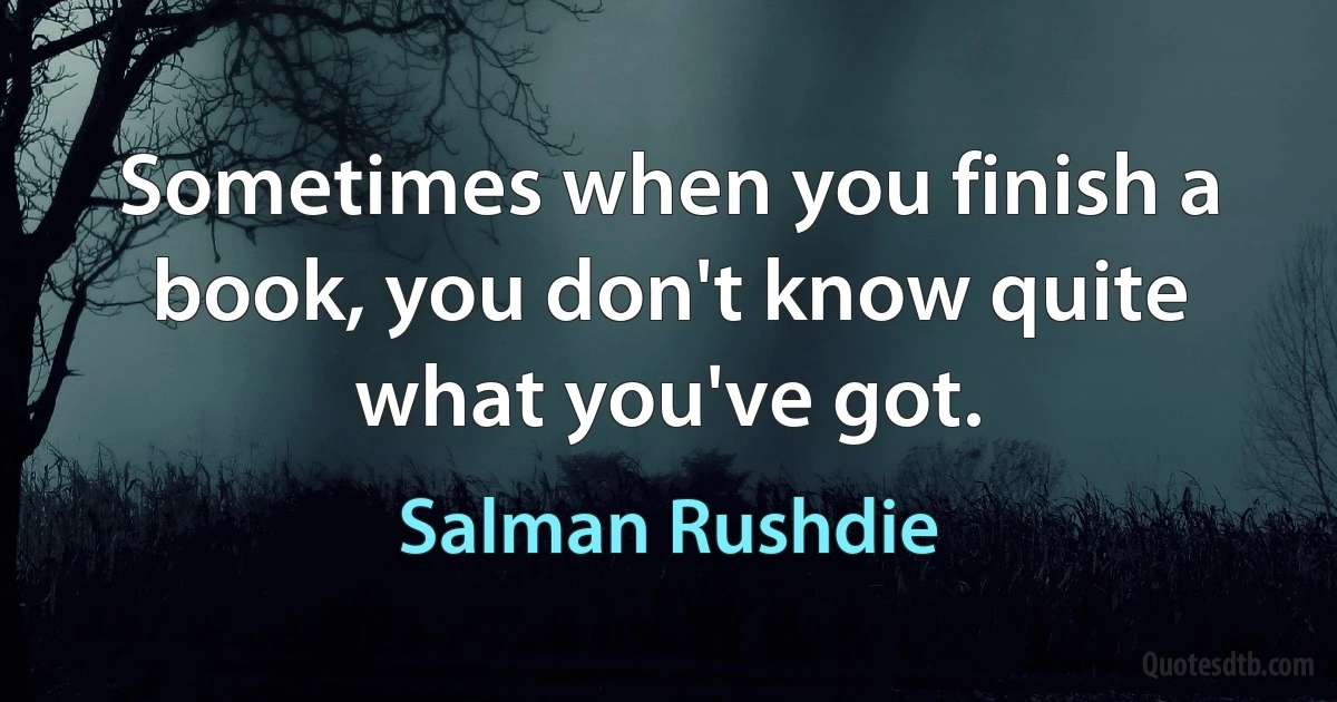 Sometimes when you finish a book, you don't know quite what you've got. (Salman Rushdie)