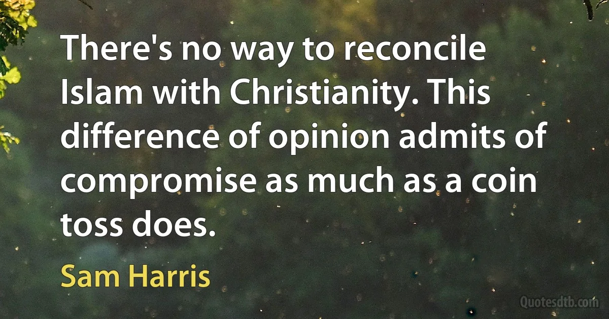 There's no way to reconcile Islam with Christianity. This difference of opinion admits of compromise as much as a coin toss does. (Sam Harris)