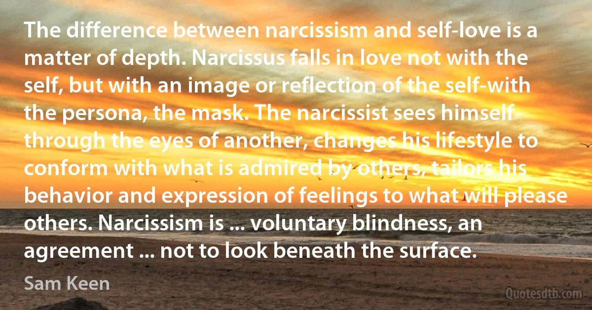 The difference between narcissism and self-love is a matter of depth. Narcissus falls in love not with the self, but with an image or reflection of the self-with the persona, the mask. The narcissist sees himself through the eyes of another, changes his lifestyle to conform with what is admired by others, tailors his behavior and expression of feelings to what will please others. Narcissism is ... voluntary blindness, an agreement ... not to look beneath the surface. (Sam Keen)