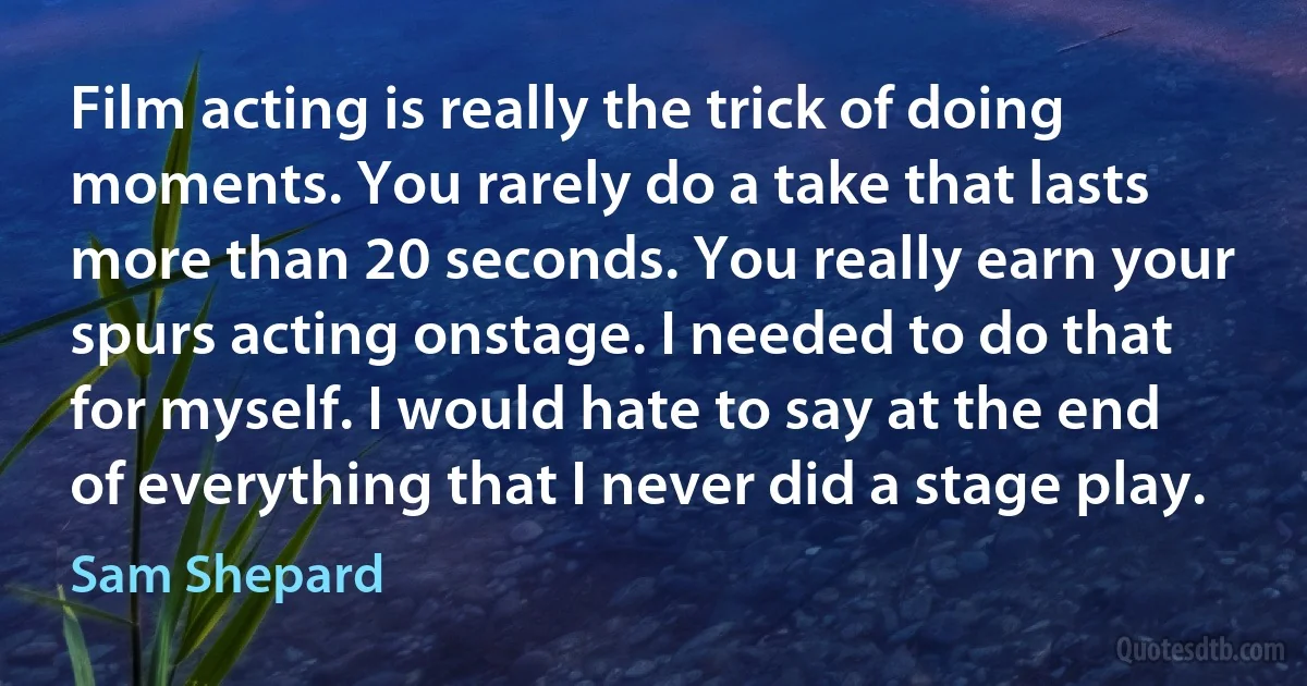 Film acting is really the trick of doing moments. You rarely do a take that lasts more than 20 seconds. You really earn your spurs acting onstage. I needed to do that for myself. I would hate to say at the end of everything that I never did a stage play. (Sam Shepard)