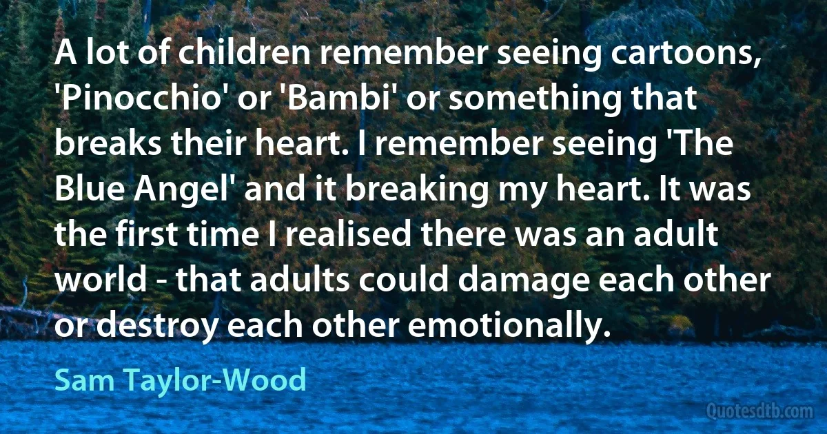 A lot of children remember seeing cartoons, 'Pinocchio' or 'Bambi' or something that breaks their heart. I remember seeing 'The Blue Angel' and it breaking my heart. It was the first time I realised there was an adult world - that adults could damage each other or destroy each other emotionally. (Sam Taylor-Wood)